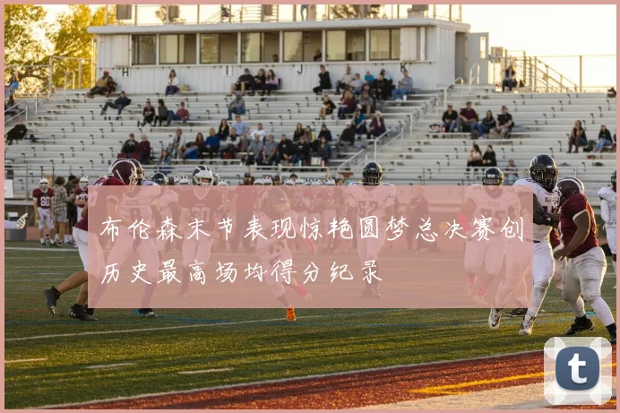 布伦森末节表现惊艳圆梦总决赛创历史最高场均得分纪录