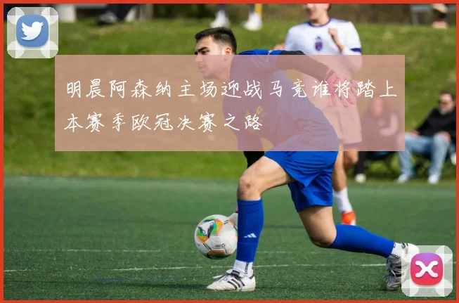 明晨阿森纳主场迎战马竞谁将踏上本赛季欧冠决赛之路