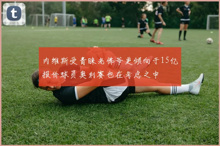内维斯受青睐老佛爷更倾向于15亿报价球员奥利赛也在考虑之中