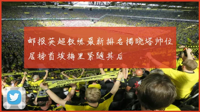 邮报英超教练最新排名揭晓塔帅位居榜首埃梅里紧随其后