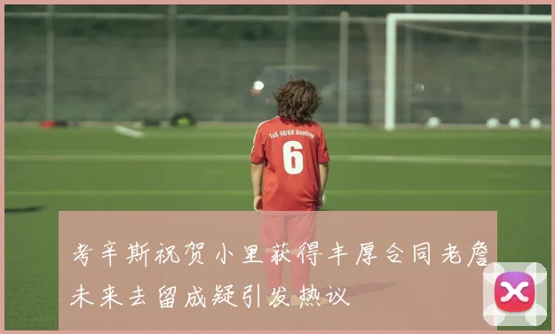 考辛斯祝贺小里获得丰厚合同老詹未来去留成疑引发热议
