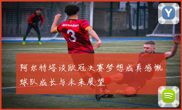 阿尔特塔谈欧冠决赛梦想成真感慨球队成长与未来展望