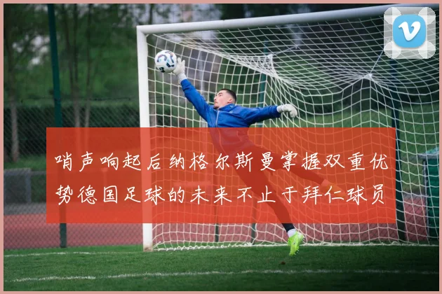 哨声响起后纳格尔斯曼掌握双重优势德国足球的未来不止于拜仁球员
