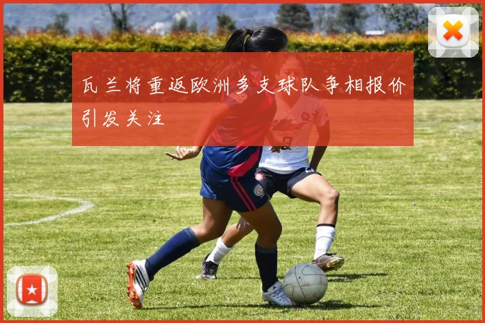 瓦兰将重返欧洲多支球队争相报价引发关注